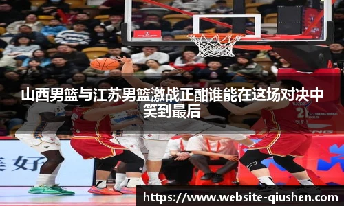 山西男篮与江苏男篮激战正酣谁能在这场对决中笑到最后